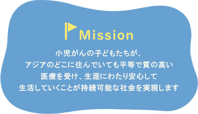 Missionとして小児がんの子どもたちが、アジアのどこに住んでいても平等で質の高い医療を受け、生涯にわたり安心して生活していくことが持続可能な社会を実現します。
